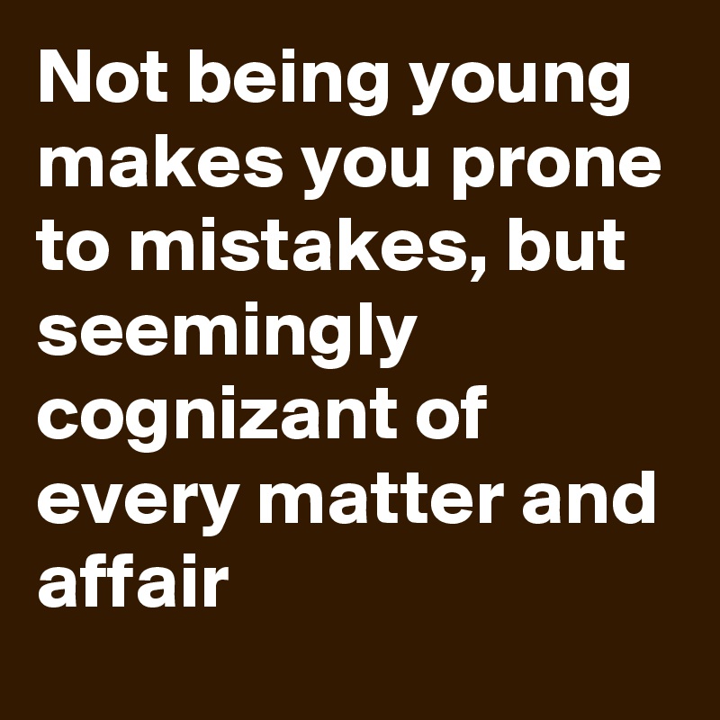 Not being young makes you prone to mistakes, but seemingly cognizant of every matter and affair