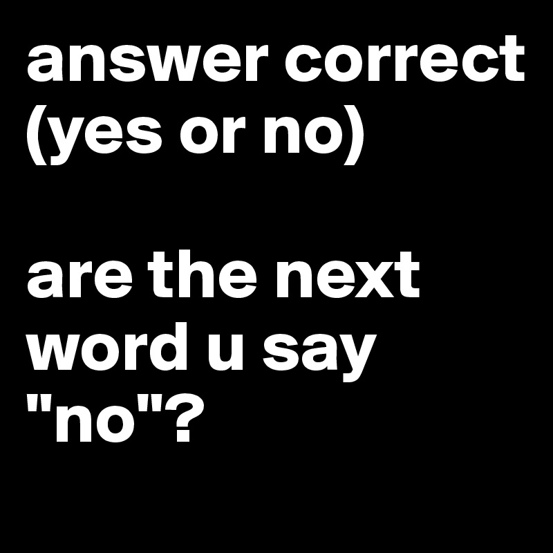 answer correct (yes or no)

are the next word u say "no"?