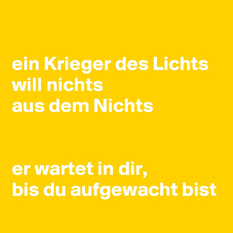 

ein Krieger des Lichts
will nichts 
aus dem Nichts


er wartet in dir, 
bis du aufgewacht bist