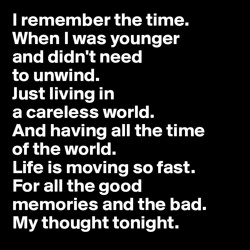 I remember the time.
When I was younger 
and didn't need 
to unwind. 
Just living in 
a careless world. 
And having all the time 
of the world. 
Life is moving so fast. 
For all the good 
memories and the bad. 
My thought tonight.