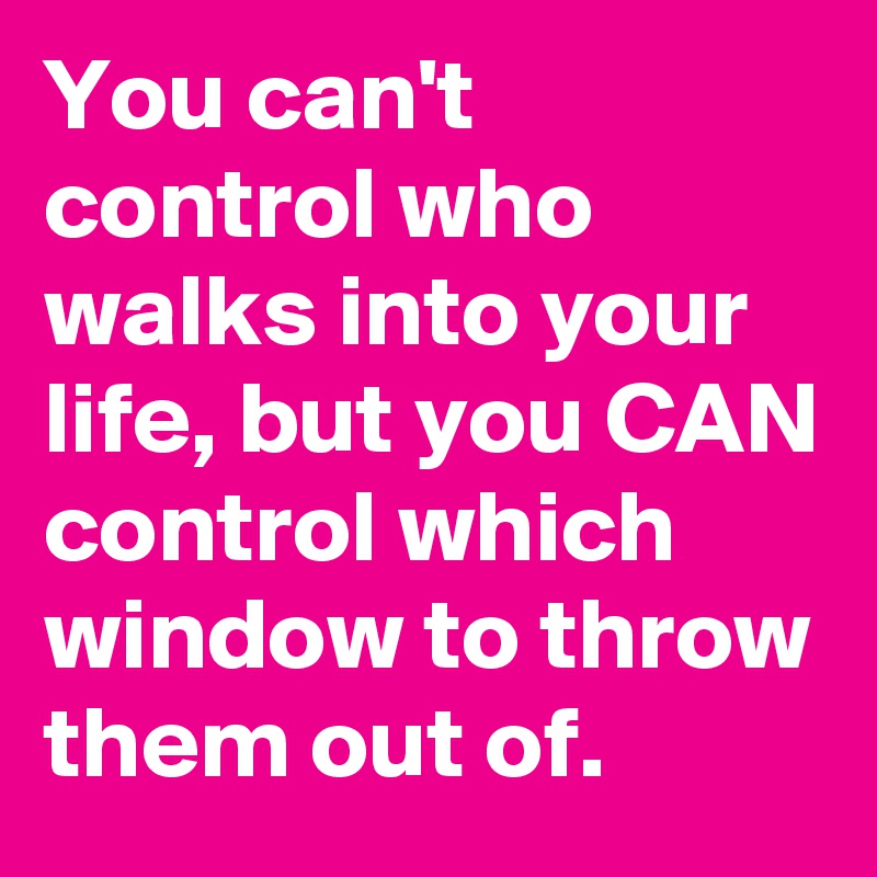 You can't control who walks into your life, but you CAN control which window to throw them out of.