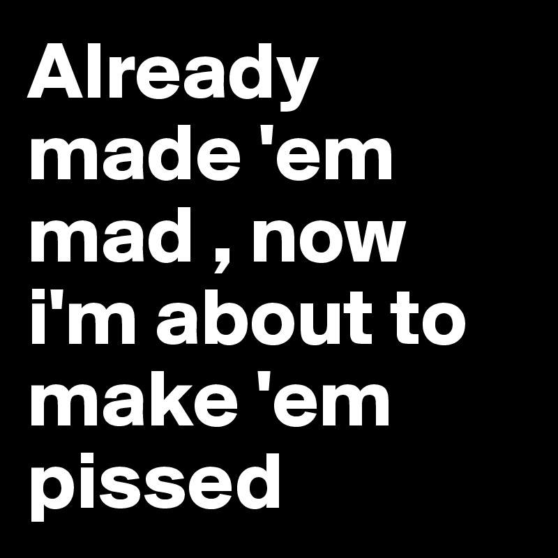 Already made 'em mad , now i'm about to make 'em pissed 
