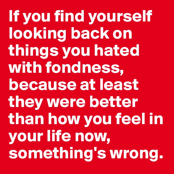 If you find yourself looking back on things you hated with fondness, because at least they were better than how you feel in your life now, something's wrong.