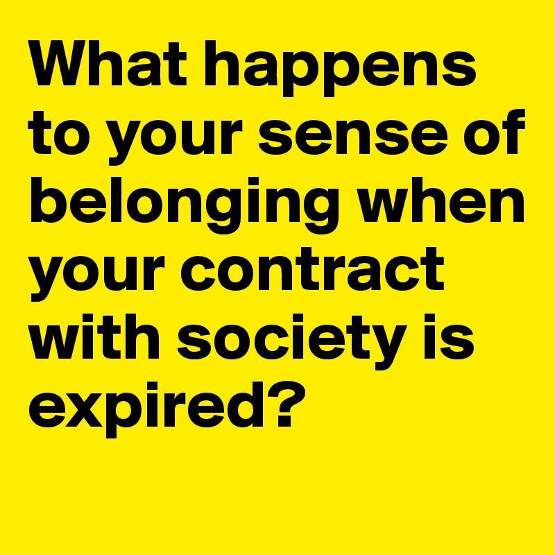 What happens to your sense of belonging when your contract with society is expired? 
