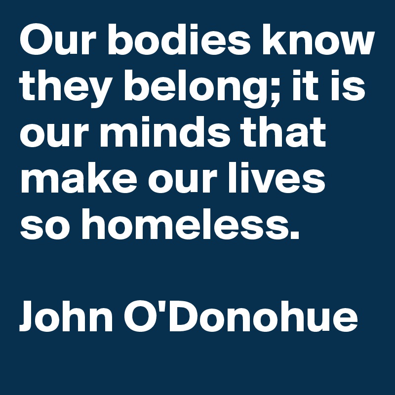 Our bodies know they belong; it is our minds that make our lives so homeless.

John O'Donohue