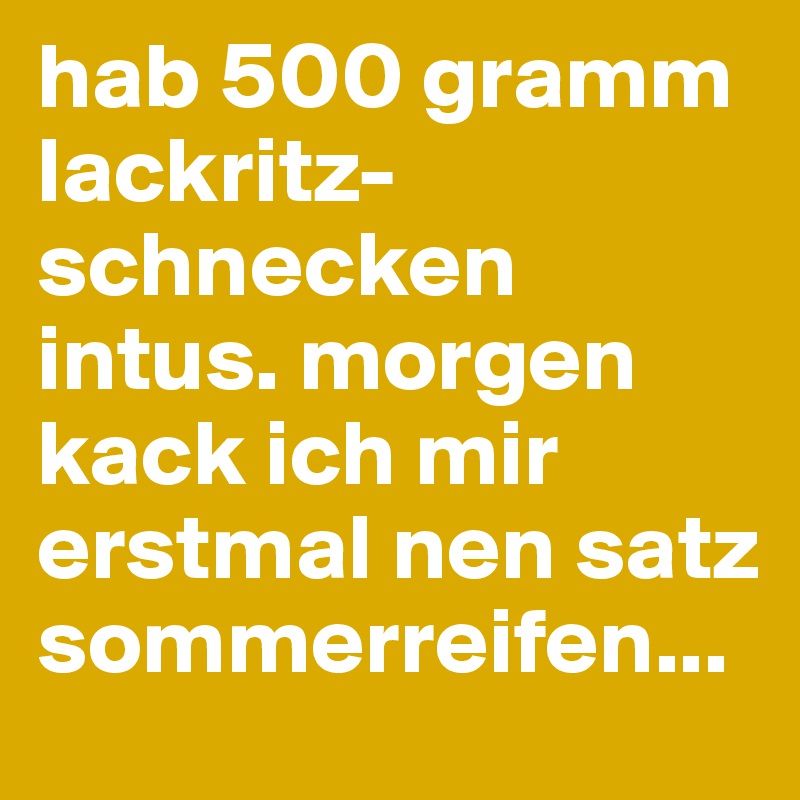 hab 500 gramm lackritz-schnecken intus. morgen kack ich mir erstmal nen satz sommerreifen...