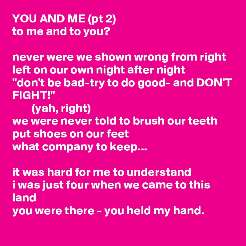 YOU AND ME (pt 2)
to me and to you?

never were we shown wrong from right
left on our own night after night
"don't be bad-try to do good- and DON'T FIGHT!"
        (yah, right)
we were never told to brush our teeth
put shoes on our feet
what company to keep...

it was hard for me to understand
i was just four when we came to this land
you were there - you held my hand.
