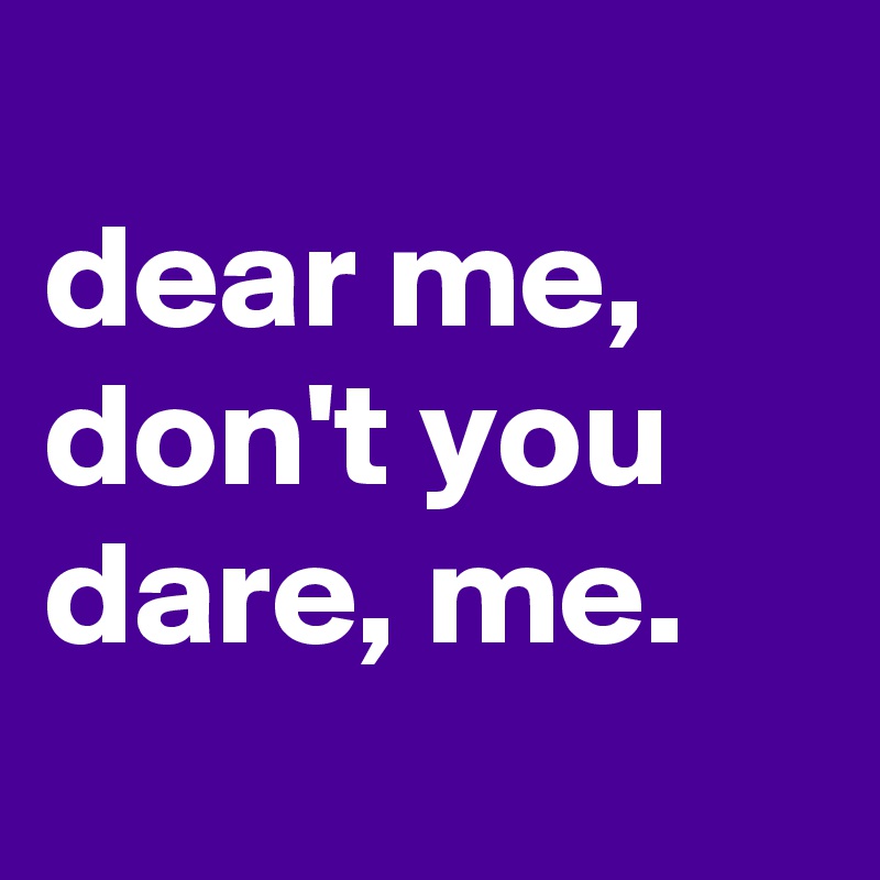 
dear me, don't you dare, me.
