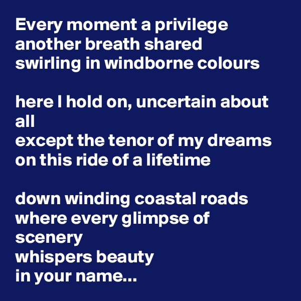 Every moment a privilege
another breath shared
swirling in windborne colours

here I hold on, uncertain about all
except the tenor of my dreams
on this ride of a lifetime

down winding coastal roads
where every glimpse of scenery
whispers beauty
in your name...