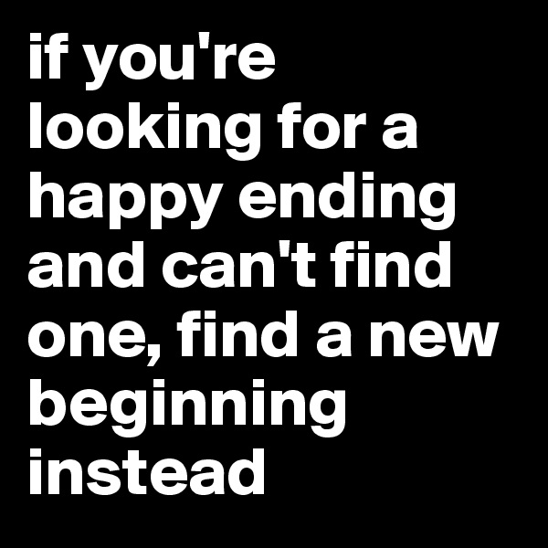 if you're looking for a happy ending and can't find one, find a new beginning instead 