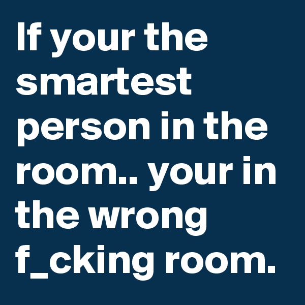 If your the smartest person in the room.. your in the wrong f_cking room.