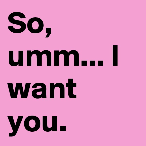 So, umm... I want you.