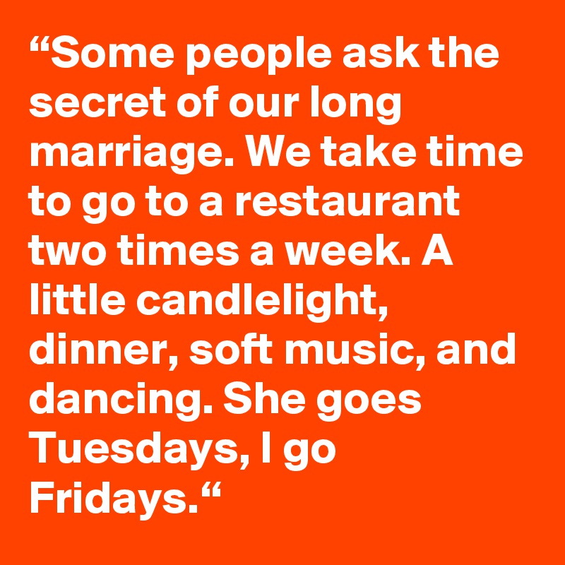“Some people ask the secret of our long marriage. We take time to go to a restaurant two times a week. A little candlelight, dinner, soft music, and dancing. She goes Tuesdays, I go Fridays.“