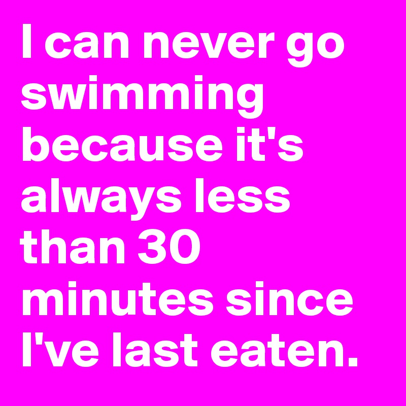 I can never go swimming because it's always less than 30 minutes since I've last eaten.