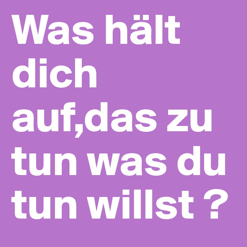 Was hält dich auf,das zu tun was du tun willst ? 