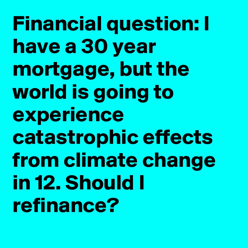 Financial question: I have a 30 year mortgage, but the world is going to experience catastrophic effects from climate change in 12. Should I refinance?