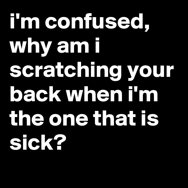 i'm confused, why am i scratching your back when i'm the one that is sick?