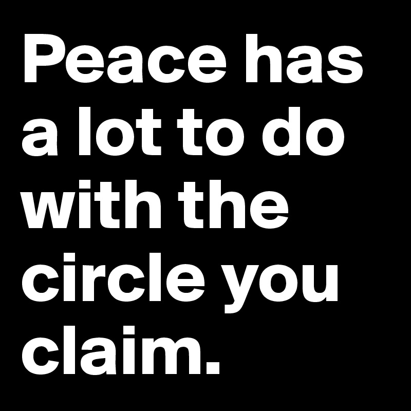 Peace has a lot to do with the circle you claim. 