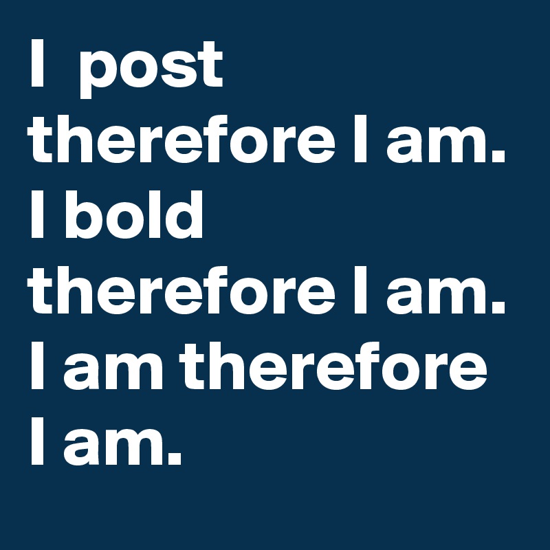 I  post therefore I am. I bold therefore I am. I am therefore I am. 