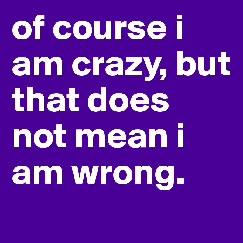of course i am crazy, but that does not mean i am wrong.
