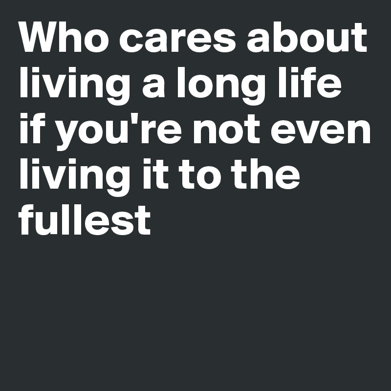 Who cares about living a long life if you're not even
living it to the fullest

