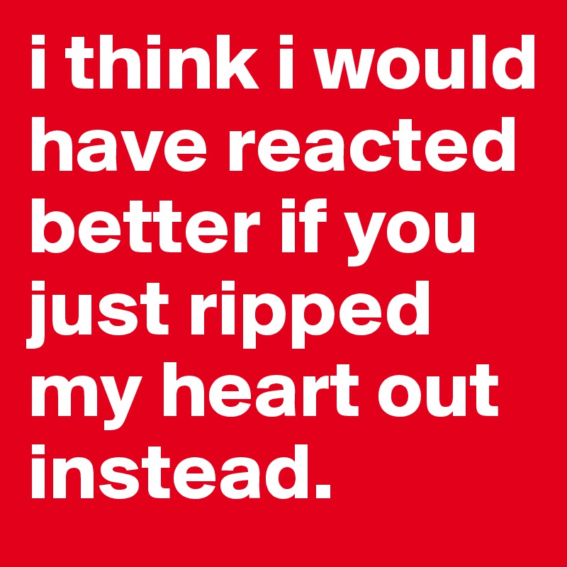 i think i would have reacted better if you just ripped my heart out instead. 