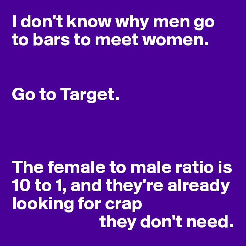 I don't know why men go to bars to meet women.


Go to Target.



The female to male ratio is 10 to 1, and they're already looking for crap 
                        they don't need.