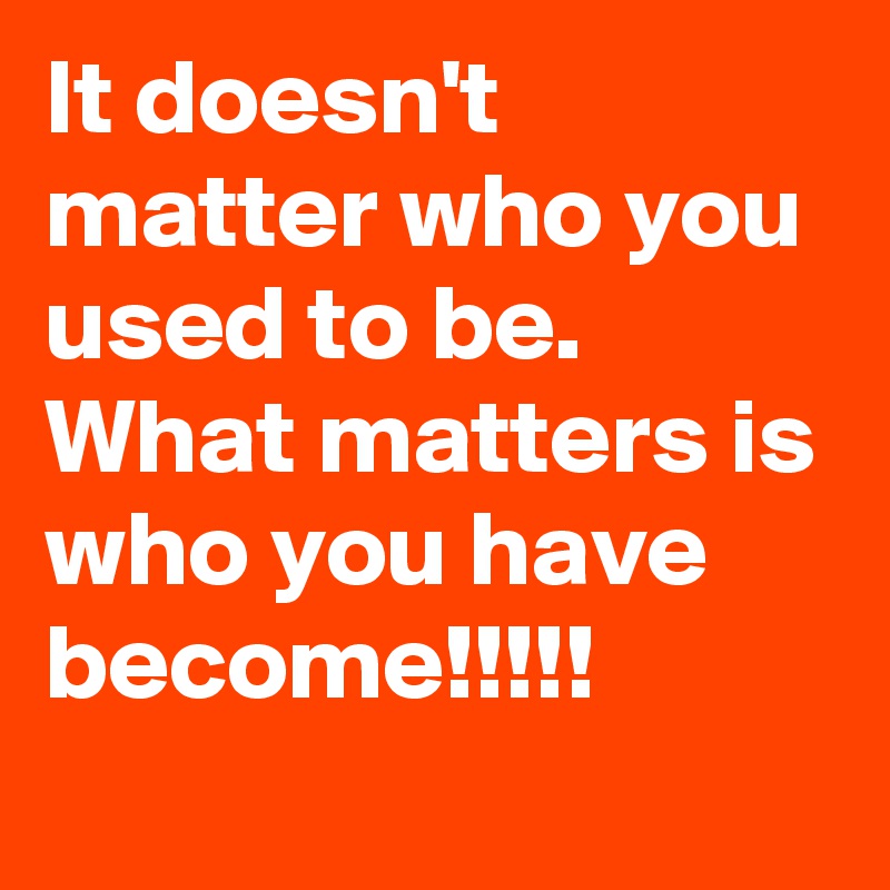 It doesn't matter who you used to be. What matters is who you have become!!!!!
