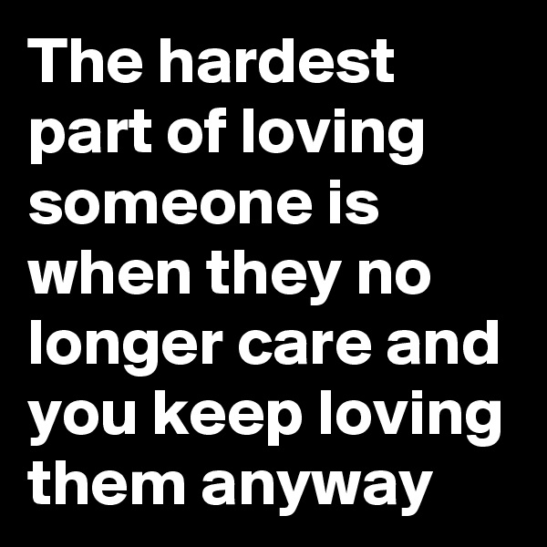 The hardest part of loving someone is when they no longer care and you keep loving them anyway