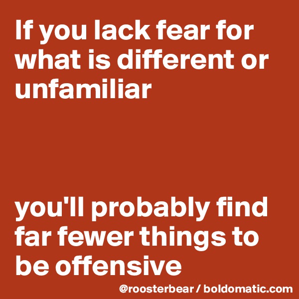 If you lack fear for what is different or unfamiliar



you'll probably find far fewer things to be offensive