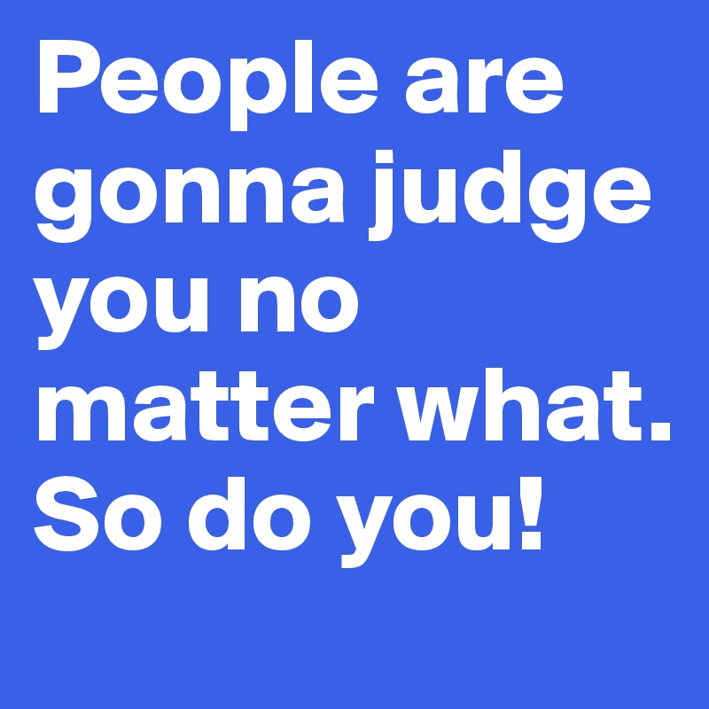 People are gonna judge you no matter what. So do you! 