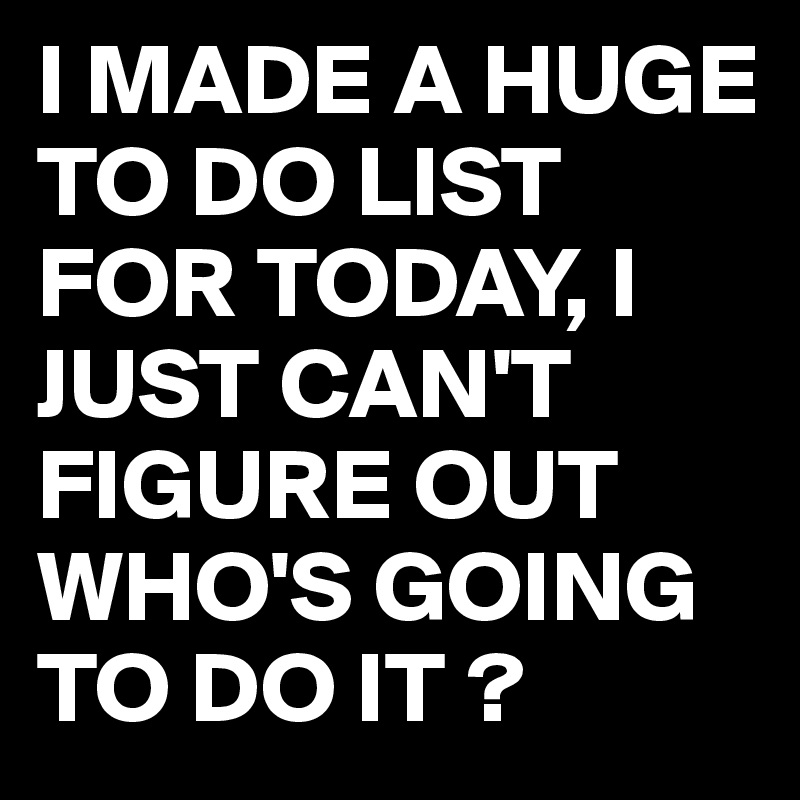 I MADE A HUGE TO DO LIST FOR TODAY, I JUST CAN'T FIGURE OUT WHO'S GOING TO DO IT ?