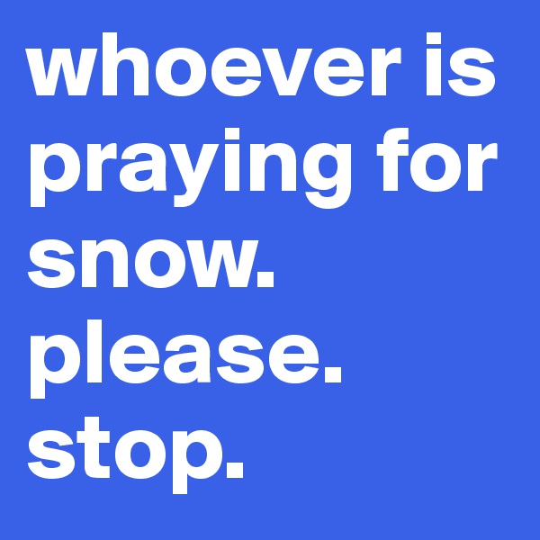 whoever is praying for snow. please. stop. 