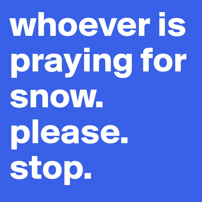 whoever is praying for snow. please. stop. 