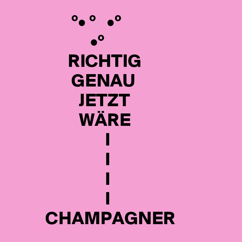                 °• °   •°
                     •°
               RICHTIG
                GENAU
                  JETZT
                  WÄRE
                         I
                         I
                         I
                         I
         CHAMPAGNER