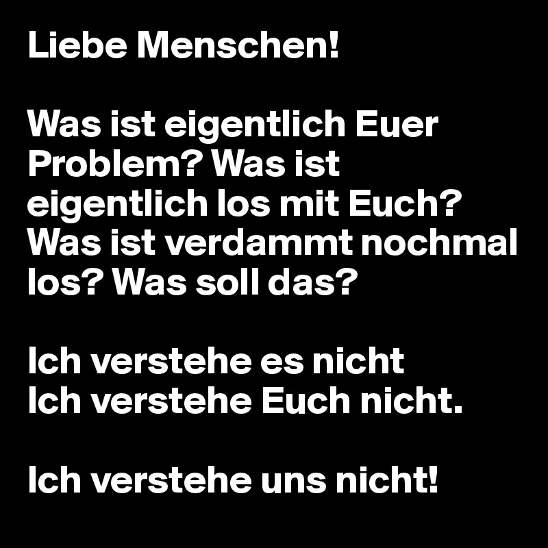 Liebe Menschen!

Was ist eigentlich Euer Problem? Was ist eigentlich los mit Euch?
Was ist verdammt nochmal los? Was soll das?

Ich verstehe es nicht
Ich verstehe Euch nicht.

Ich verstehe uns nicht!