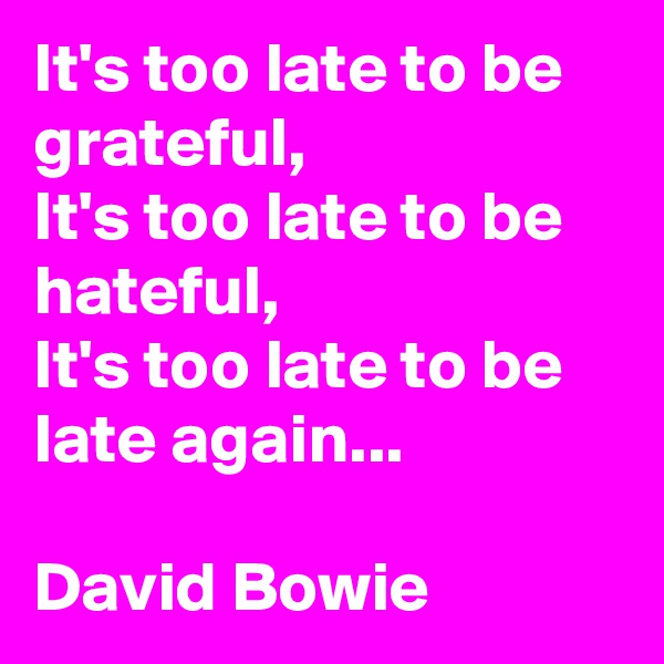 It's too late to be grateful,
It's too late to be hateful,
It's too late to be late again...

David Bowie
