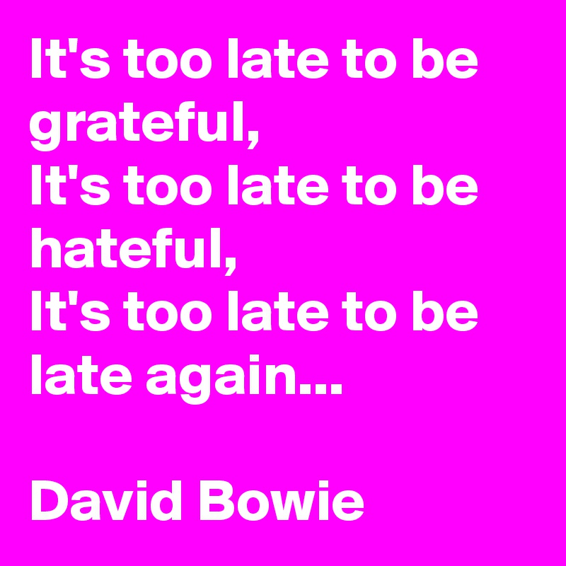 It's too late to be grateful,
It's too late to be hateful,
It's too late to be late again...

David Bowie