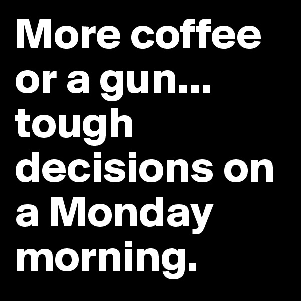 More coffee or a gun... 
tough decisions on a Monday morning.