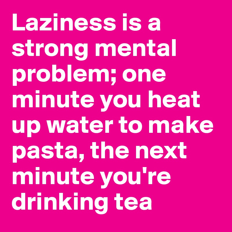 Laziness is a strong mental problem; one minute you heat up water to make pasta, the next minute you're drinking tea