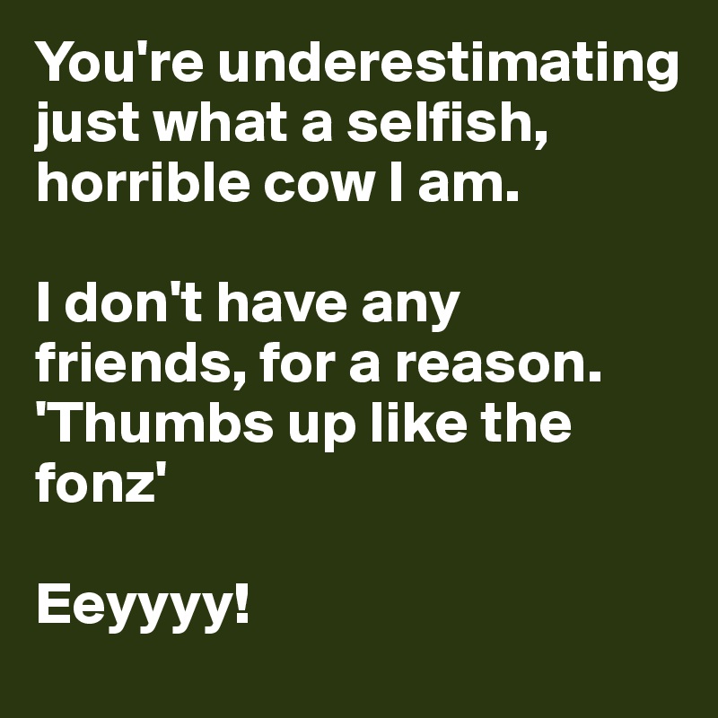 You're underestimating just what a selfish, horrible cow I am. 

I don't have any friends, for a reason. 
'Thumbs up like the fonz' 

Eeyyyy!