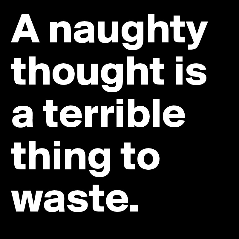 A naughty thought is a terrible thing to waste.