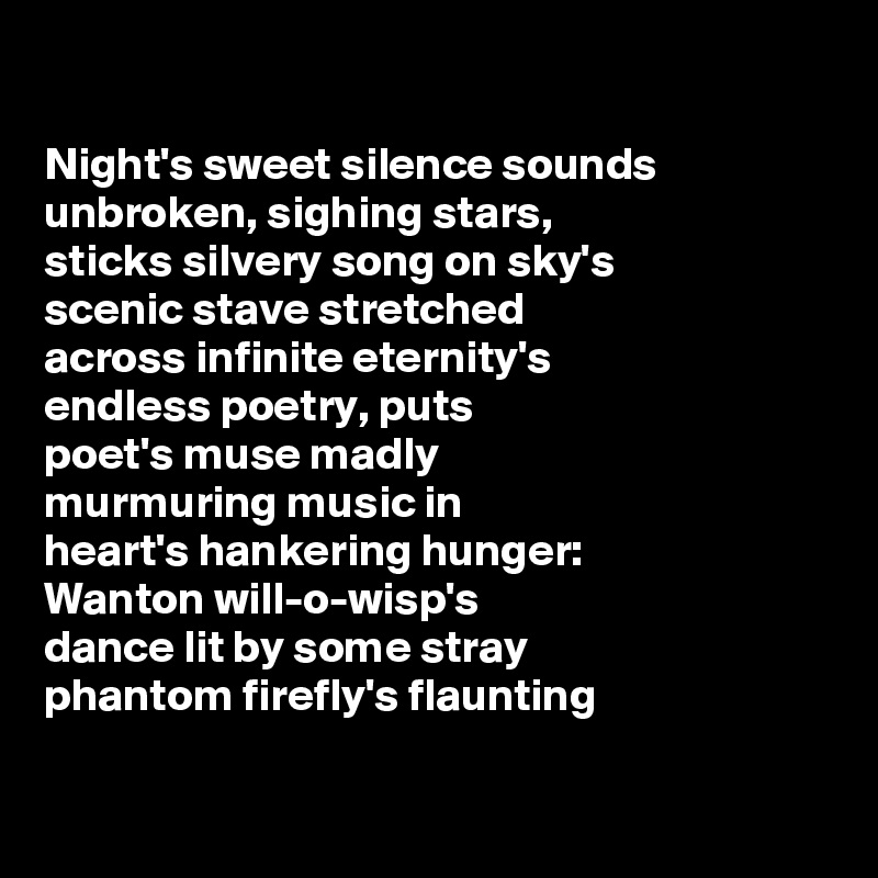 

Night's sweet silence sounds
unbroken, sighing stars,
sticks silvery song on sky's
scenic stave stretched
across infinite eternity's
endless poetry, puts
poet's muse madly
murmuring music in
heart's hankering hunger:
Wanton will-o-wisp's
dance lit by some stray
phantom firefly's flaunting

