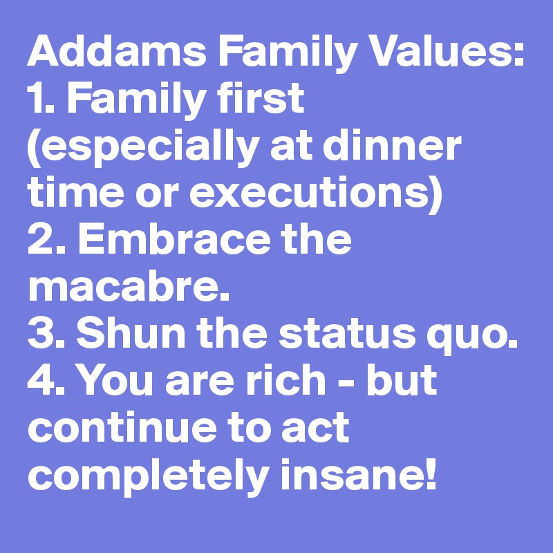 Addams Family Values:
1. Family first (especially at dinner time or executions)
2. Embrace the macabre.
3. Shun the status quo.
4. You are rich - but continue to act completely insane!