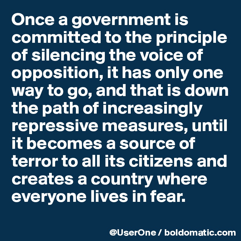 Once a government is committed to the principle of silencing the voice of opposition, it has only one way to go, and that is down the path of increasingly repressive measures, until it becomes a source of terror to all its citizens and creates a country where everyone lives in fear.
