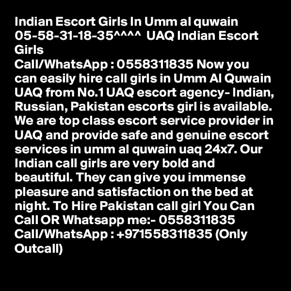 Indian Escort Girls In Umm al quwain 05-58-31-18-35^^^^  UAQ Indian Escort Girls
Call/WhatsApp : 0558311835 Now you can easily hire call girls in Umm Al Quwain UAQ from No.1 UAQ escort agency- Indian, Russian, Pakistan escorts girl is available. We are top class escort service provider in UAQ and provide safe and genuine escort services in umm al quwain uaq 24x7. Our Indian call girls are very bold and beautiful. They can give you immense pleasure and satisfaction on the bed at night. To Hire Pakistan call girl You Can Call OR Whatsapp me:- 0558311835
Call/WhatsApp : +971558311835 (Only Outcall)
