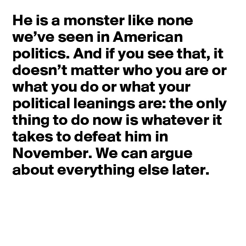 He is a monster like none we’ve seen in American politics. And if you see that, it doesn’t matter who you are or what you do or what your political leanings are: the only thing to do now is whatever it takes to defeat him in November. We can argue about everything else later.