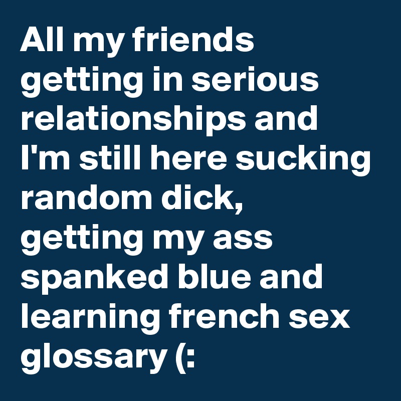 All my friends getting in serious relationships and I'm still here sucking random dick, getting my ass spanked blue and learning french sex glossary (: 
