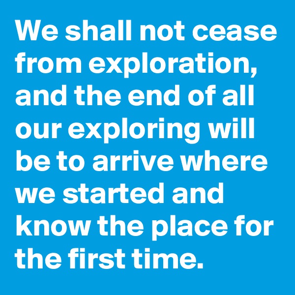We shall not cease from exploration,
and the end of all our exploring will be to arrive where we started and know the place for the first time. 