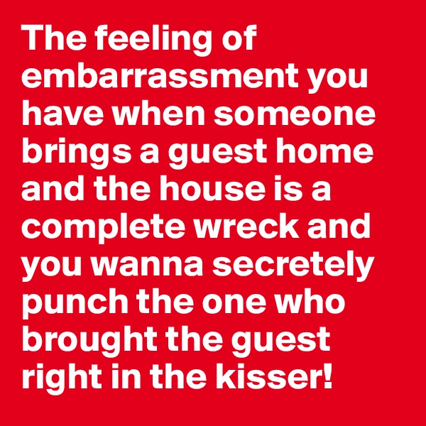 The feeling of embarrassment you have when someone brings a guest home and the house is a complete wreck and you wanna secretely punch the one who brought the guest right in the kisser! 